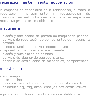 REPARACION MANTENIMIENTO RECUPERACION La empresa se especializa en la fabricacion, sumado la reparacion, mantenimiento y recuperacion de componentes estructurales y en aceros especiales mediante procesos de soldadura. Maquinaria - Diseño y fabricación de partes de maquinaria pesada. - Servicio de reparación de componentes de maquinaria pesada. - Reconstrucción de piezas, componentes. - Repuestos maquinaria liviana, pesada. - Diseño y suministro de bombas. - Servicio de alquiler de equipos livianos. - Servicio de destrucción de materiales, componentes. Maestranza - Engranajes - Ejes, bocinas - Diseño y suministro de piezas de acuerdo a medida. - Soldadura TIG, MIG, ARCO, ensayos nos destructivos Equipos Torno, fresa, cepillo, roladora, dobladora.