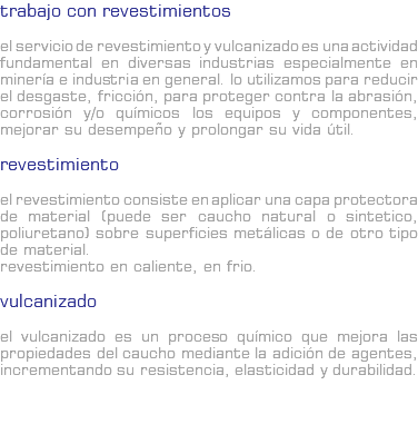 TRABAJO CON REVESTIMIENTOS El servicio de revestimiento y vulcanizado es una actividad fundamental en diversas industrias especialmente en minería e industria en general. Lo utilizamos para reducir el desgaste, fricción, para proteger contra la abrasión, corrosión y/o químicos los equipos y componentes, mejorar su desempeño y prolongar su vida útil. Revestimiento El revestimiento consiste en aplicar una capa protectora de material (puede ser caucho natural o sintetico, poliuretano) sobre superficies metálicas o de otro tipo de material. Revestimiento en caliente, en frio. Vulcanizado El vulcanizado es un proceso químico que mejora las propiedades del caucho mediante la adición de agentes, incrementando su resistencia, elasticidad y durabilidad. 