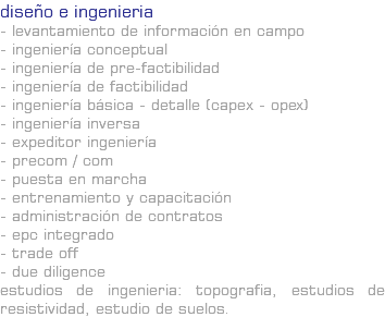 diseño e ingenieria - LEVANTAMIENTO DE INFORMACIÓN EN CAMPO - INGENIERÍA CONCEPTUAL - INGENIERÍA DE PRE-FACTIBILIDAD - INGENIERÍA DE FACTIBILIDAD - INGENIERÍA BÁSICA - DETALLE (CAPEX - OPEX) - INGENIERÍA INVERSA - EXPEDITOR INGENIERÍA - PRECOM / COM - PUESTA EN MARCHA - ENTRENAMIENTO Y CAPACITACIÓN - ADMINISTRACIÓN DE CONTRATOS - EPC INTEGRADO - TRADE OFF - DUE DILIGENCE Estudios de Ingenieria: Topografia, estudios de resistividad, estudio de suelos.