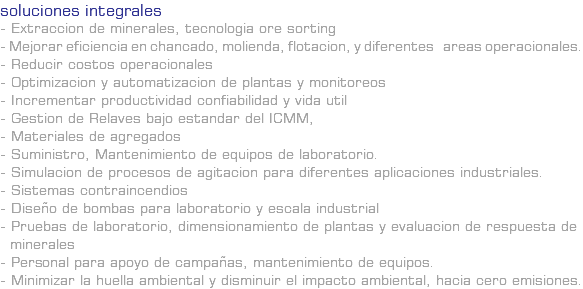 SOLUCIONES INTEGRALES - Extraccion de minerales, tecnologia ore sorting - Mejorar eficiencia en chancado, molienda, flotacion, y diferentes areas operacionales. - Reducir costos operacionales - Optimizacion y automatizacion de plantas y monitoreos - Incrementar productividad confiabilidad y vida util - Gestion de Relaves bajo estandar del ICMM, - Materiales de agregados - Suministro, Mantenimiento de equipos de laboratorio. - Simulacion de procesos de agitacion para diferentes aplicaciones industriales. - Sistemas contraincendios - Diseño de bombas para laboratorio y escala industrial - Pruebas de laboratorio, dimensionamiento de plantas y evaluacion de respuesta de minerales - Personal para apoyo de campañas, mantenimiento de equipos. - Minimizar la huella ambiental y disminuir el impacto ambiental, hacia cero emisiones.