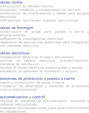 OBRAS CIVILES Construccion de Infraestructura Excavacion, nivelacion y compactacion del terreno. Construccion de cimentaciones y bases para equipos electricos Edificaciones, carrtereas, puentes, estructuras. Obras de Hormigon Construccion de pozas para puesta a tierra y almacenamiento Edificacion de subestaciones electricas. Reparacion de estructuras existentes para integracion con sistemas electricos. OBRAS ELECTRICAS Instalaciones electricas de Baja y Alta Tension Montaje de tablero electricos, transformadores, sistemas de distribucion Tendido de lineas electricas subterraneas y aereas. Instalacion de sistemas de iluminacion y control Sistemas de Proteccion y Puesta a Tierra Diseño y construccion de pozas a tierra Instalacion de pararrayos y sistemas de proteccion contra sobretensiones Automatizacion y Control Montaje de sistemas de automatizacion, sensores y cableado estructurado. Instalacion de sistemas SCADA y PLCs para control remoto de instalaciones.