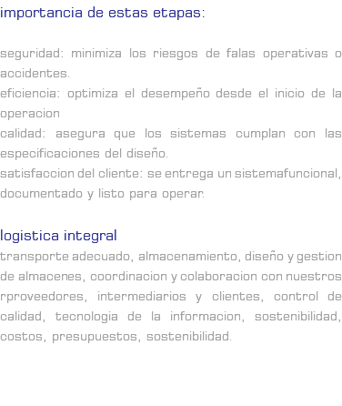 IMPORTANCIA DE ESTAS ETAPAS: Seguridad: Minimiza los riesgos de falas operativas o accidentes. Eficiencia: Optimiza el desempeño desde el inicio de la operacion Calidad: asegura que los sistemas cumplan con las especificaciones del diseño. Satisfaccion del cliente: se entrega un sistemafuncional, documentado y listo para operar. LOGISTICA INTEGRAL Transporte adecuado, almacenamiento, diseño y gestion de almacenes, coordinacion y colaboracion con nuestros rproveedores, intermediarios y Clientes, control de calidad, tecnologia de la informacion, sostenibilidad, costos, presupuestos, sostenibilidad. 