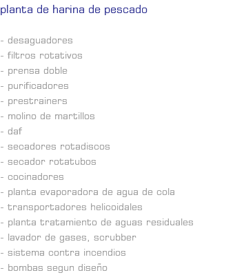 PLANTA DE HARINA DE PESCADO - Desaguadores - Filtros rotativos - Prensa doble - Purificadores - Prestrainers - Molino de martillos - DAF - Secadores rotadiscos - Secador rotatubos - Cocinadores - Planta evaporadora de agua de cola - Transportadores helicoidales - Planta Tratamiento de aguas residuales - Lavador de gases, scrubber - Sistema contra incendios - Bombas segun diseño