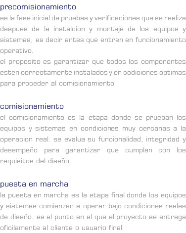 PRECOMISIONAMIENTO Es la fase inicial de pruebas y verificaciones que se realiza despues de la instalcion y montaje de los equipos y sistemas, es decir antes que entren en funcionamiento operativo. El proposito es garantizar que todos los componentes esten correctamente instalados y en codiciones optimas para proceder al comisionamiento. COMISIONAMIENTO El comisionamiento es la etapa donde se prueban los equipos y sistemas en condiciones muy cercanas a la operacion real. Se evalua su funcionalidad, integridad y desempeño para garantizar que cumplan con los requisitos del diseño. PUESTA EN MARCHA La puesta en marcha es la etapa final donde los equipos y sistemas comienzan a operar bajo condiciones reales de diseño. Es el punto en el que el proyecto se entrega oficilamente al cliente o usuario final.