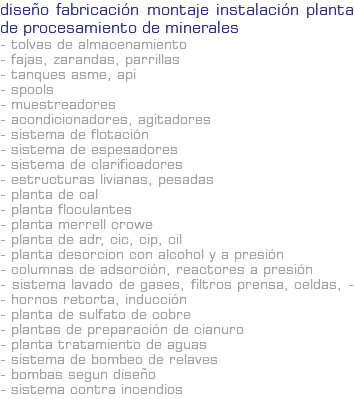 DISEÑO FABRICACIÓN MONTAJE INSTALACIÓN PLANTA DE PROCESAMIENTO DE MINERALES - Tolvas de almacenamiento - Fajas, zarandas, parrillas - Tanques ASME, API - Spools - Muestreadores - Acondicionadores, Agitadores - Sistema de Flotación - Sistema de Espesadores - Sistema de Clarificadores - Estructuras livianas, pesadas - Planta de Cal - Planta Floculantes - Planta Merrell Crowe - Planta de ADR, CIC, CIP, CIL - Planta desorcion con alcohol y a presión - Columnas de adsorción, reactores a presión - Sistema lavado de gases, filtros prensa, celdas, - - hornos retorta, inducción - Planta de Sulfato de Cobre - Plantas de preparación de cianuro - Planta Tratamiento de aguas - Sistema de Bombeo de Relaves - Bombas segun diseño - Sistema contra incendios
